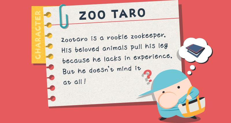 ZOO TARO Zootaro is a rookie zookeeper. His beloved animals pull his leg because he lacks in experience. But he doesn't mind it at all !