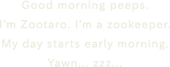 Good morning peeps. I'm Zootaro. I'm a zookeeper. My day starts early morning. Yawn... zzz...